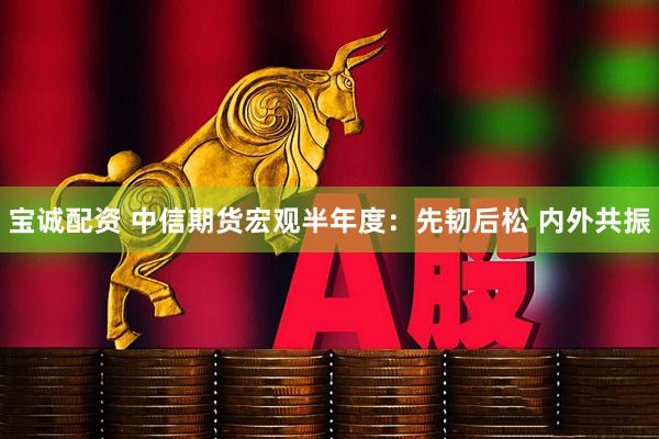宝诚配资 中信期货宏观半年度：先韧后松 内外共振