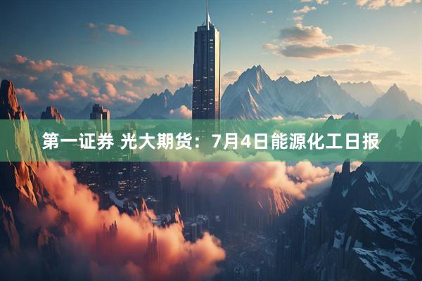 第一证券 光大期货：7月4日能源化工日报
