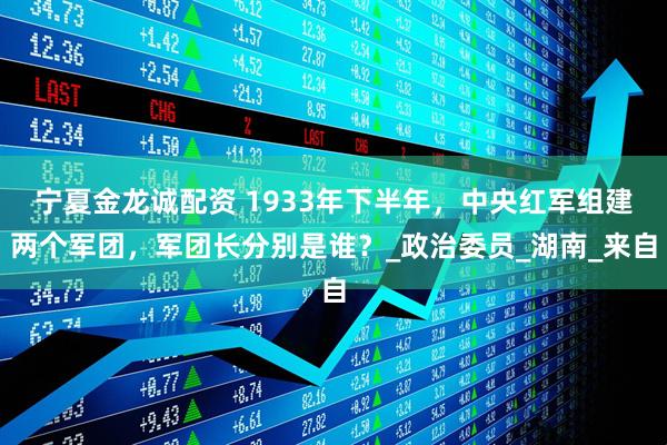 宁夏金龙诚配资 1933年下半年，中央红军组建两个军团，军团长分别是谁？_政治委员_湖南_来自