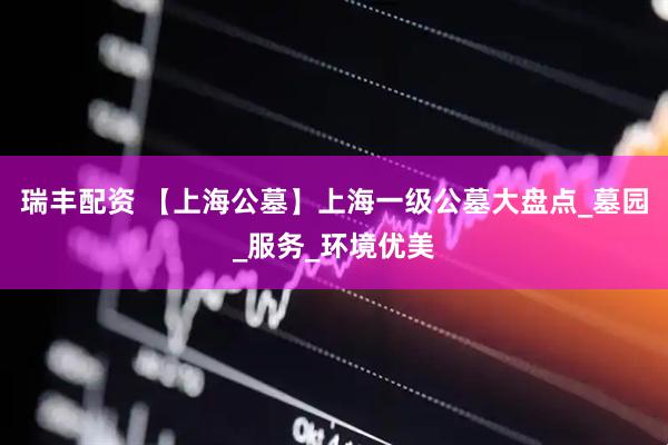 瑞丰配资 【上海公墓】上海一级公墓大盘点_墓园_服务_环境优美