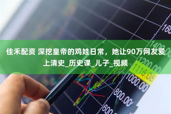 佳禾配资 深挖皇帝的鸡娃日常，她让90万网友爱上清史_历史课_儿子_视频