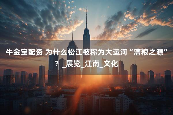 牛金宝配资 为什么松江被称为大运河“漕粮之源”？_展览_江南_文化