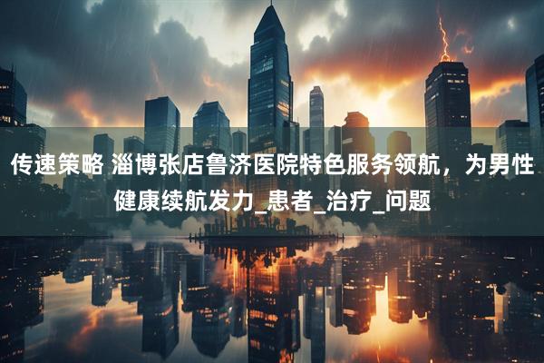 传速策略 淄博张店鲁济医院特色服务领航，为男性健康续航发力_患者_治疗_问题