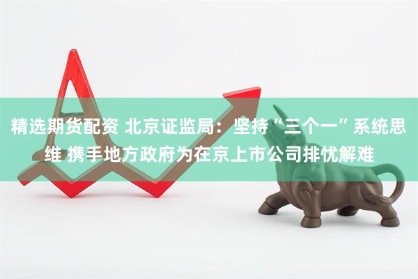 精选期货配资 北京证监局：坚持“三个一”系统思维 携手地方政府为在京上市公司排忧解难