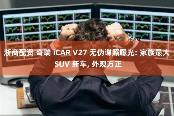 浙商配资 奇瑞 iCAR V27 无伪谍照曝光: 家族最大 SUV 新车, 外观方正