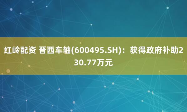 红岭配资 晋西车轴(600495.SH)：获得政府补助230.77万元