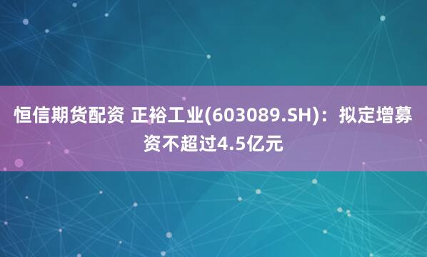 恒信期货配资 正裕工业(603089.SH)：拟定增募资不超过4.5亿元