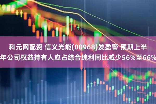 科元网配资 信义光能(00968)发盈警 预期上半年公司权益持有人应占综合纯利同比减少56%至66%