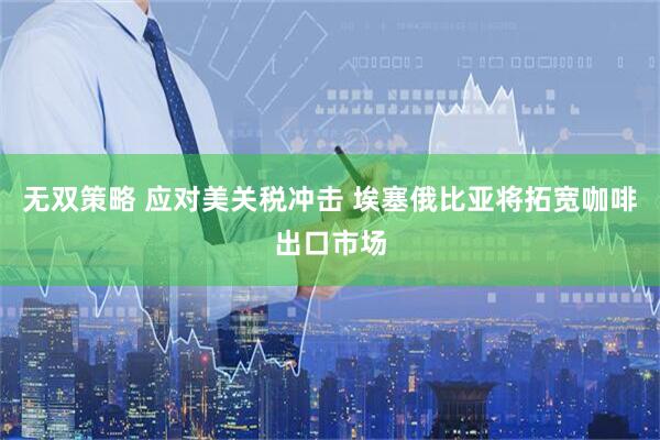 无双策略 应对美关税冲击 埃塞俄比亚将拓宽咖啡出口市场