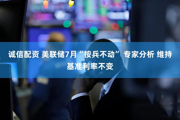 诚信配资 美联储7月“按兵不动” 专家分析 维持基准利率不变
