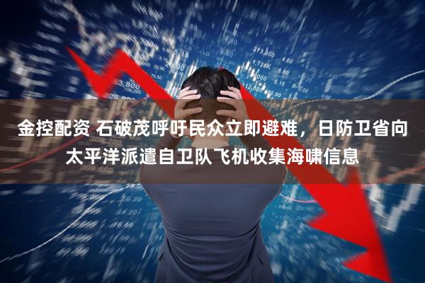 金控配资 石破茂呼吁民众立即避难，日防卫省向太平洋派遣自卫队飞机收集海啸信息