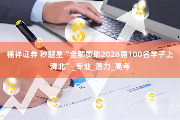 桶祥证券 秒题星“全额赞助2026届100名学子上清北”_专业_潜力_高考