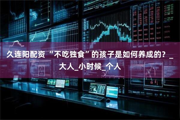 久连阳配资 “不吃独食”的孩子是如何养成的？_大人_小时候_个人
