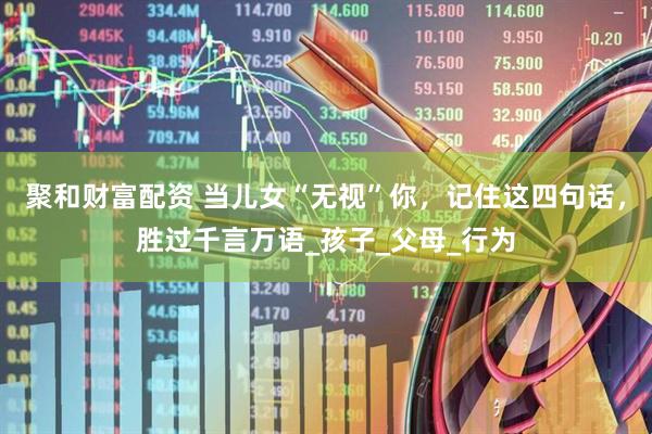聚和财富配资 当儿女“无视”你，记住这四句话，胜过千言万语_孩子_父母_行为
