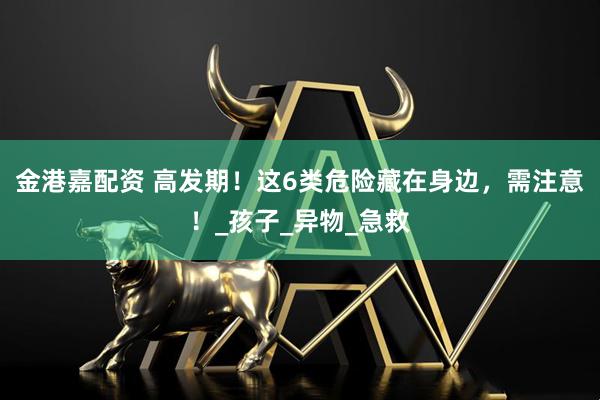 金港嘉配资 高发期！这6类危险藏在身边，需注意！_孩子_异物_急救