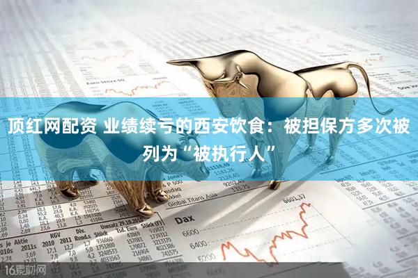 顶红网配资 业绩续亏的西安饮食：被担保方多次被列为“被执行人”