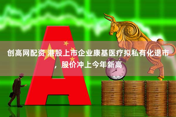 创高网配资 港股上市企业康基医疗拟私有化退市，股价冲上今年新高