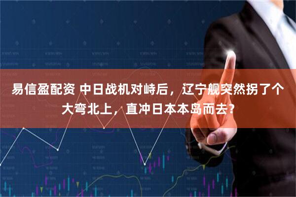 易信盈配资 中日战机对峙后，辽宁舰突然拐了个大弯北上，直冲日本本岛而去？