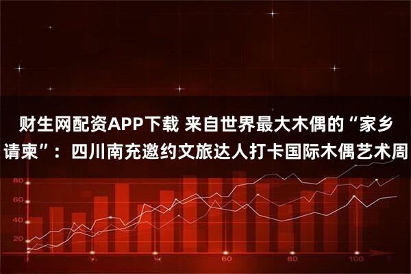 财生网配资APP下载 来自世界最大木偶的“家乡请柬”：四川南充邀约文旅达人打卡国际木偶艺术周