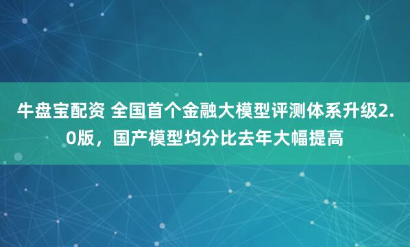 牛盘宝配资 全国首个金融大模型评测体系升级2.0版，国产模型均分比去年大幅提高