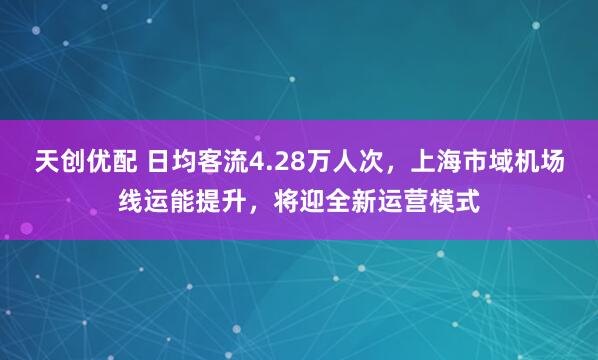天创优配 日均客流4.28万人次，上海市域机场线运能提升，将迎全新运营模式