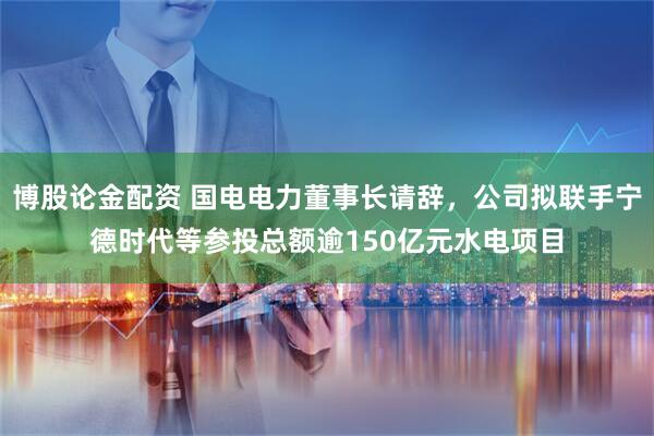 博股论金配资 国电电力董事长请辞，公司拟联手宁德时代等参投总额逾150亿元水电项目