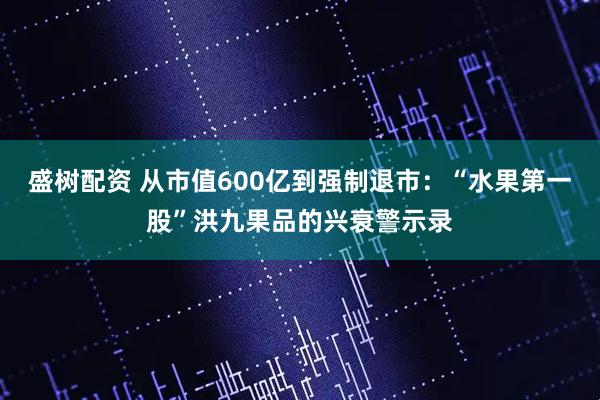 盛树配资 从市值600亿到强制退市：“水果第一股”洪九果品的兴衰警示录