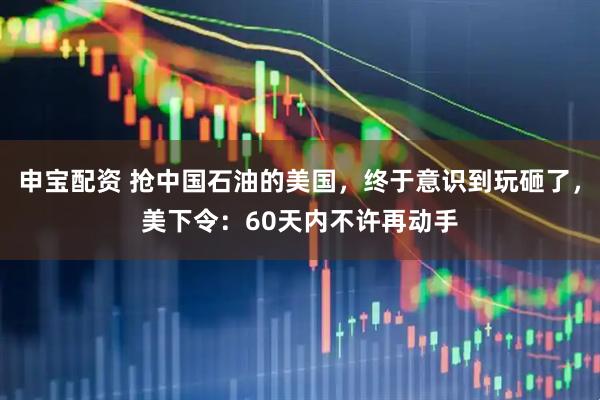 申宝配资 抢中国石油的美国，终于意识到玩砸了，美下令：60天内不许再动手