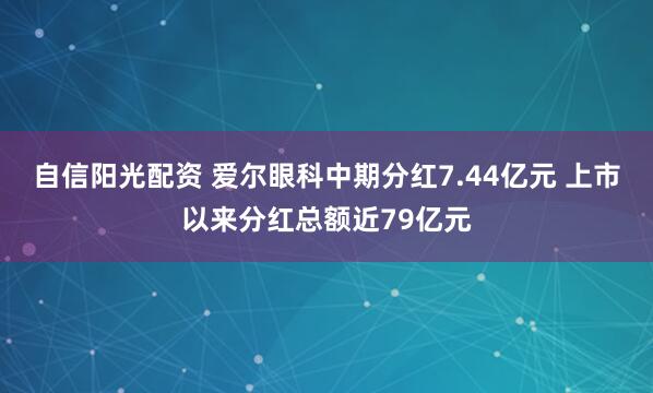 自信阳光配资 爱尔眼科中期分红7.44亿元 上市以来分红总额近79亿元