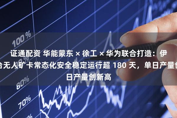 证通配资 华能蒙东 × 徐工 × 华为联合打造：伊敏百台无人矿卡常态化安全稳定运行超 180 天，单日产量创新高
