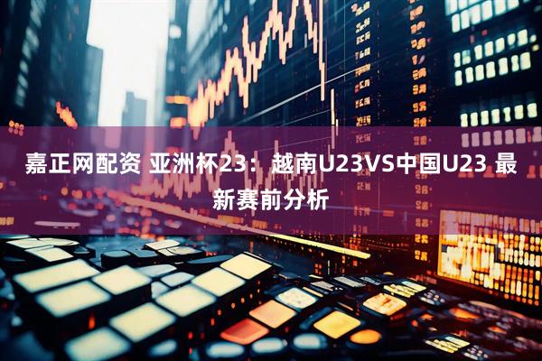 嘉正网配资 亚洲杯23：越南U23VS中国U23 最新赛前分析