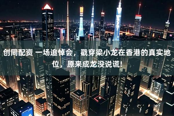 创同配资 一场追悼会，戳穿梁小龙在香港的真实地位，原来成龙没说谎!